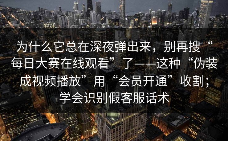 为什么它总在深夜弹出来，别再搜“每日大赛在线观看”了——这种“伪装成视频播放”用“会员开通”收割；学会识别假客服话术