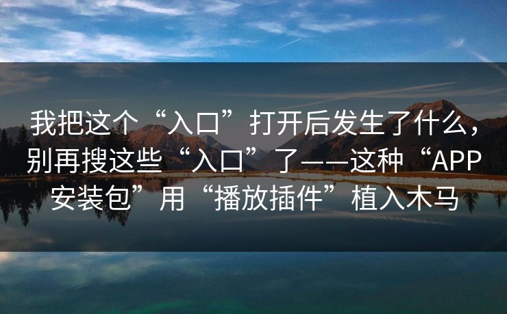 我把这个“入口”打开后发生了什么，别再搜这些“入口”了——这种“APP安装包”用“播放插件”植入木马