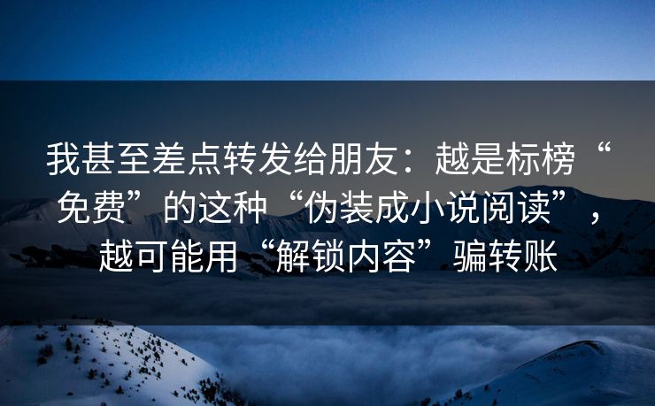 我甚至差点转发给朋友：越是标榜“免费”的这种“伪装成小说阅读”，越可能用“解锁内容”骗转账