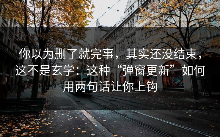 你以为删了就完事，其实还没结束，这不是玄学：这种“弹窗更新”如何用两句话让你上钩