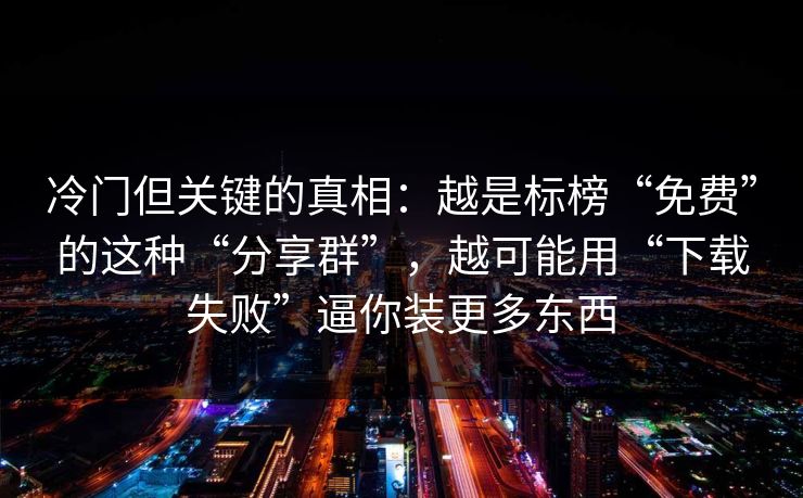 冷门但关键的真相：越是标榜“免费”的这种“分享群”，越可能用“下载失败”逼你装更多东西