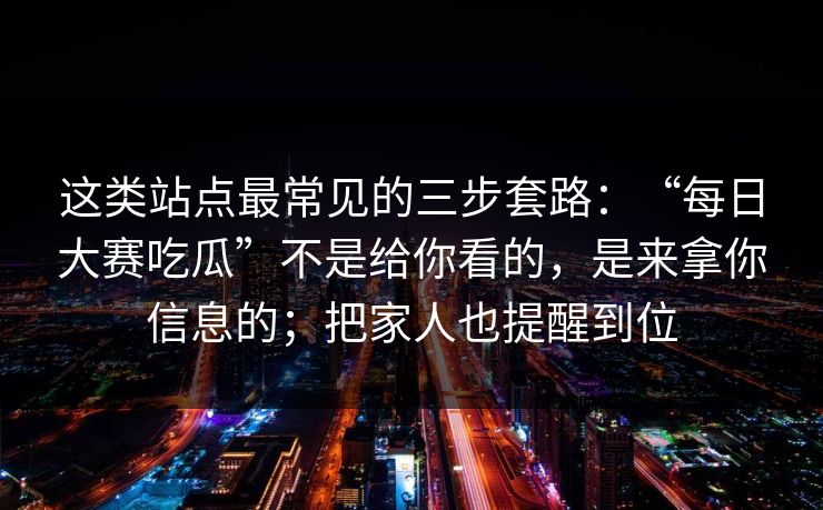 这类站点最常见的三步套路：“每日大赛吃瓜”不是给你看的，是来拿你信息的；把家人也提醒到位