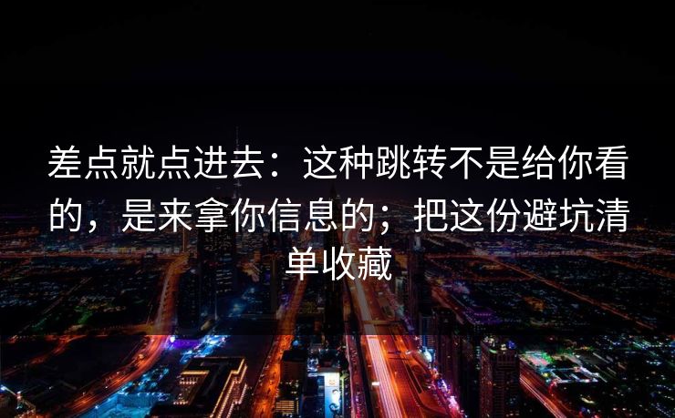 差点就点进去：这种跳转不是给你看的，是来拿你信息的；把这份避坑清单收藏