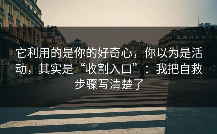 它利用的是你的好奇心，你以为是活动，其实是“收割入口”：我把自救步骤写清楚了