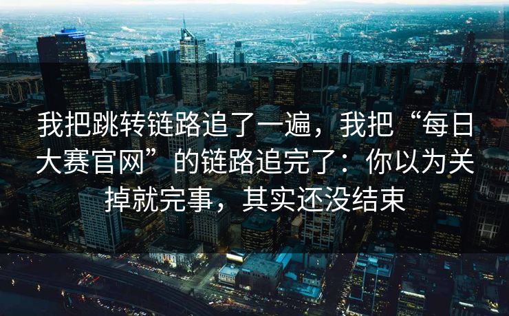 我把跳转链路追了一遍，我把“每日大赛官网”的链路追完了：你以为关掉就完事，其实还没结束