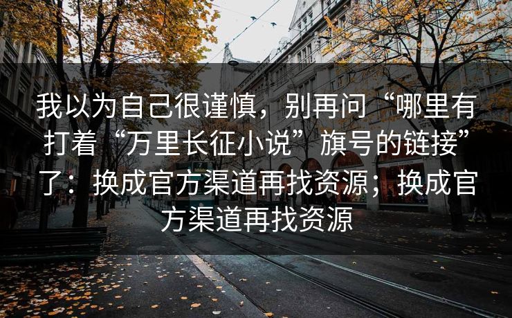 我以为自己很谨慎，别再问“哪里有打着“万里长征小说”旗号的链接”了：换成官方渠道再找资源；换成官方渠道再找资源