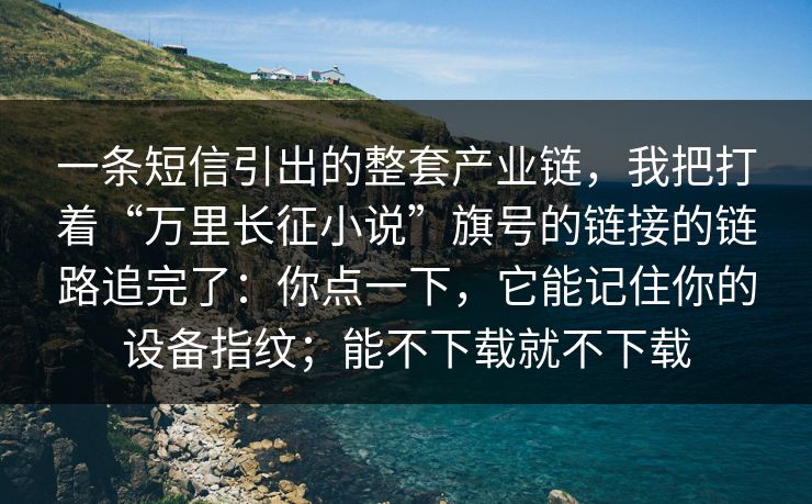 一条短信引出的整套产业链，我把打着“万里长征小说”旗号的链接的链路追完了：你点一下，它能记住你的设备指纹；能不下载就不下载