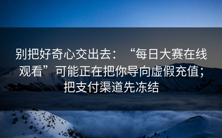别把好奇心交出去：“每日大赛在线观看”可能正在把你导向虚假充值；把支付渠道先冻结