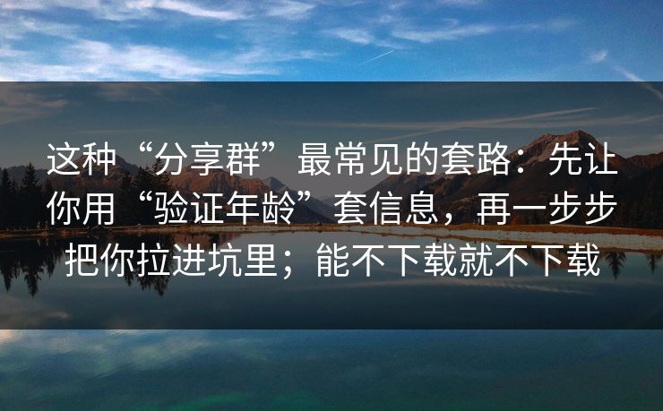 这种“分享群”最常见的套路：先让你用“验证年龄”套信息，再一步步把你拉进坑里；能不下载就不下载