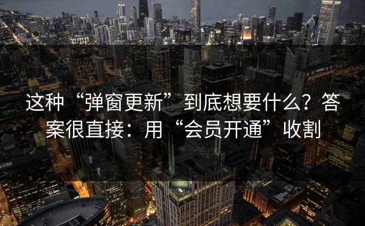 这种“弹窗更新”到底想要什么？答案很直接：用“会员开通”收割