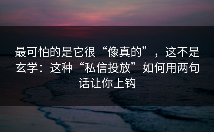 最可怕的是它很“像真的”，这不是玄学：这种“私信投放”如何用两句话让你上钩