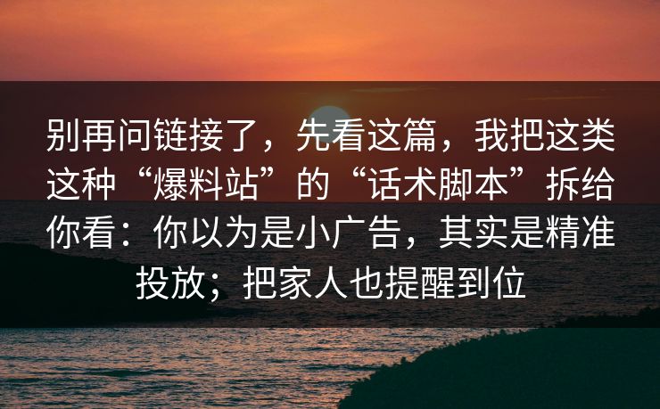 别再问链接了，先看这篇，我把这类这种“爆料站”的“话术脚本”拆给你看：你以为是小广告，其实是精准投放；把家人也提醒到位