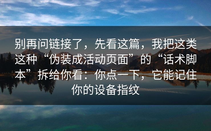 别再问链接了，先看这篇，我把这类这种“伪装成活动页面”的“话术脚本”拆给你看：你点一下，它能记住你的设备指纹