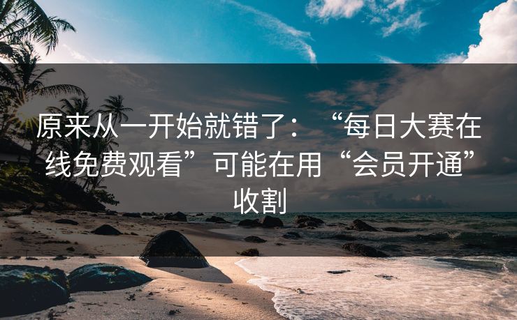 原来从一开始就错了：“每日大赛在线免费观看”可能在用“会员开通”收割