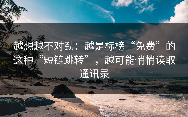 越想越不对劲：越是标榜“免费”的这种“短链跳转”，越可能悄悄读取通讯录