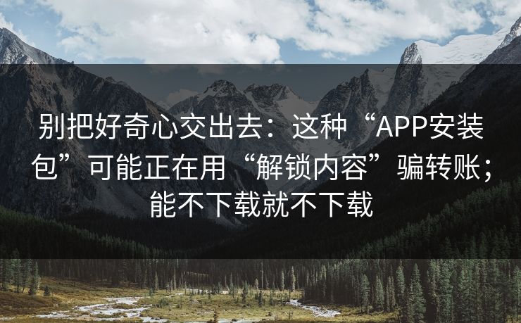 别把好奇心交出去：这种“APP安装包”可能正在用“解锁内容”骗转账；能不下载就不下载