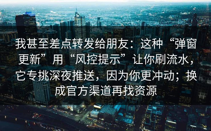 我甚至差点转发给朋友：这种“弹窗更新”用“风控提示”让你刷流水，它专挑深夜推送，因为你更冲动；换成官方渠道再找资源
