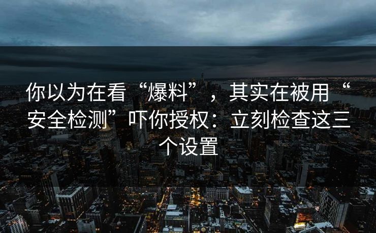 你以为在看“爆料”，其实在被用“安全检测”吓你授权：立刻检查这三个设置