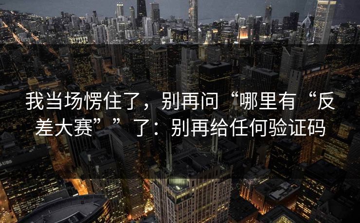我当场愣住了，别再问“哪里有“反差大赛””了：别再给任何验证码