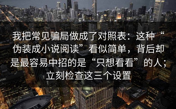 我把常见骗局做成了对照表：这种“伪装成小说阅读”看似简单，背后却是最容易中招的是“只想看看”的人；立刻检查这三个设置