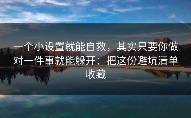 一个小设置就能自救，其实只要你做对一件事就能躲开：把这份避坑清单收藏
