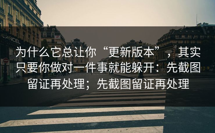 为什么它总让你“更新版本”，其实只要你做对一件事就能躲开：先截图留证再处理；先截图留证再处理