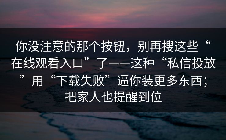 你没注意的那个按钮，别再搜这些“在线观看入口”了——这种“私信投放”用“下载失败”逼你装更多东西；把家人也提醒到位
