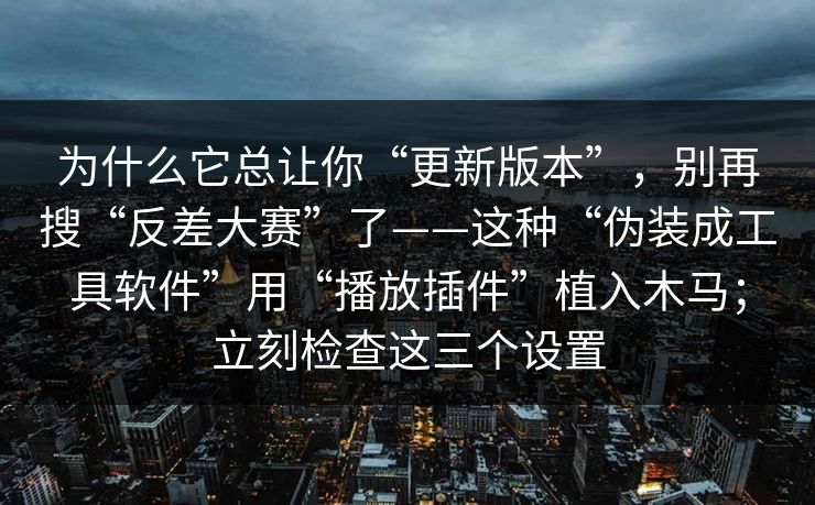 为什么它总让你“更新版本”，别再搜“反差大赛”了——这种“伪装成工具软件”用“播放插件”植入木马；立刻检查这三个设置
