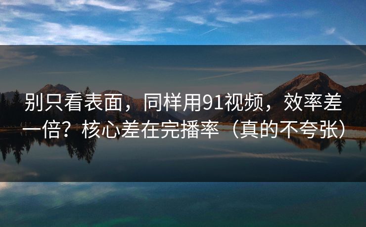 别只看表面，同样用91视频，效率差一倍？核心差在完播率（真的不夸张）