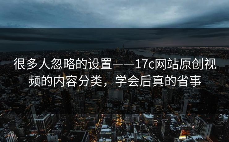 很多人忽略的设置——17c网站原创视频的内容分类，学会后真的省事