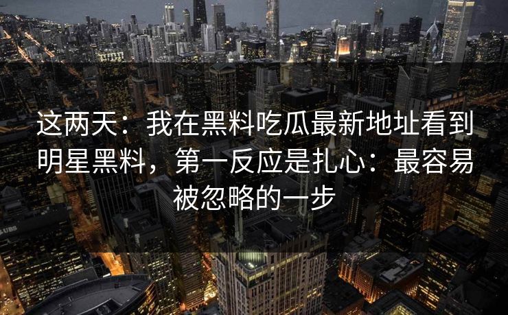 这两天：我在黑料吃瓜最新地址看到明星黑料，第一反应是扎心：最容易被忽略的一步