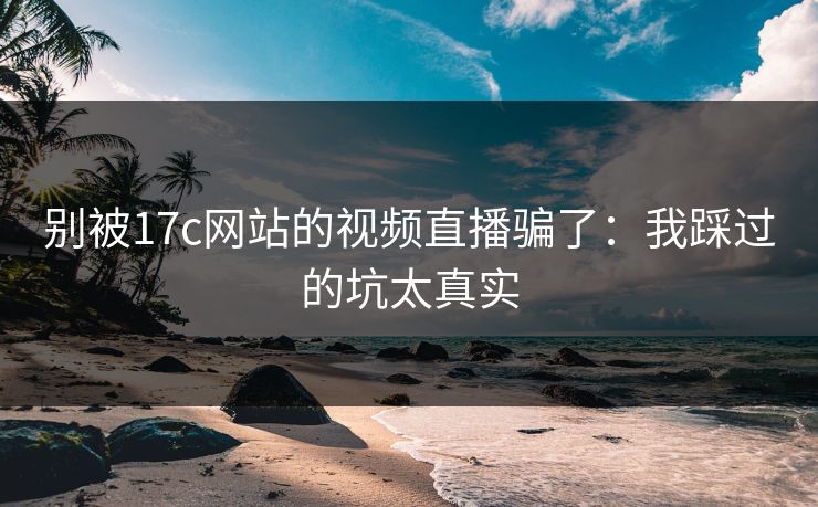 别被17c网站的视频直播骗了：我踩过的坑太真实