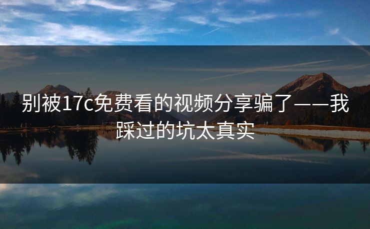 别被17c免费看的视频分享骗了——我踩过的坑太真实